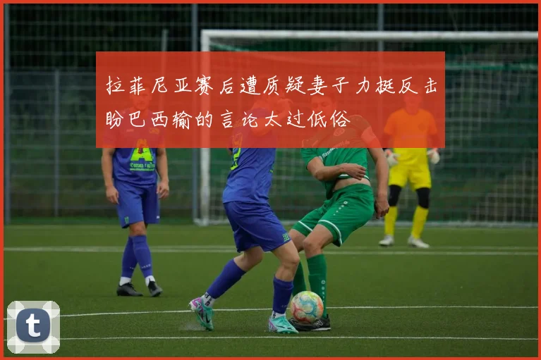 拉菲尼亚赛后遭质疑妻子力挺反击盼巴西输的言论太过低俗