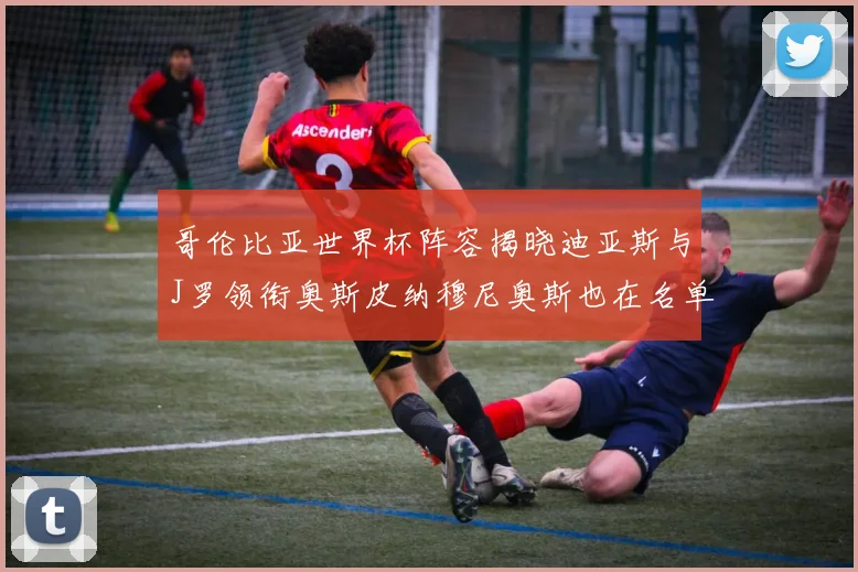 哥伦比亚世界杯阵容揭晓迪亚斯与J罗领衔奥斯皮纳穆尼奥斯也在名单中