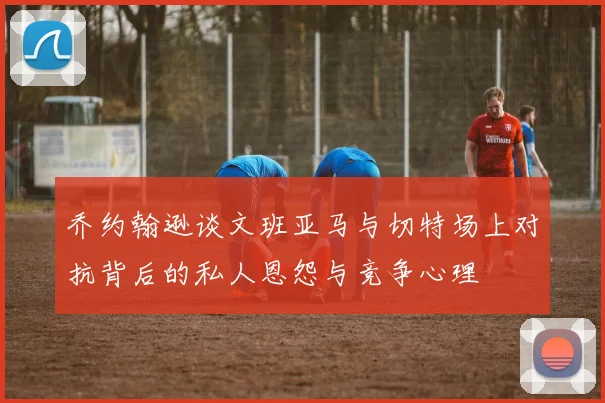 乔约翰逊谈文班亚马与切特场上对抗背后的私人恩怨与竞争心理