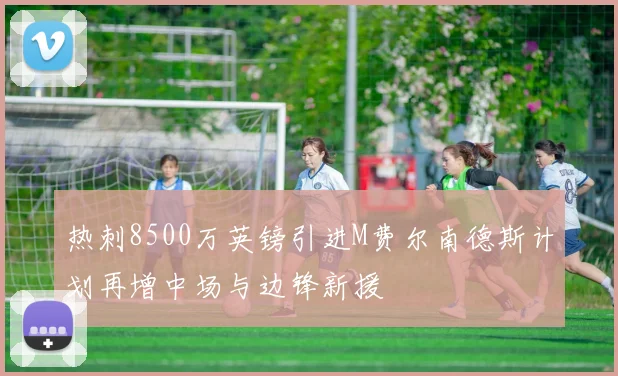 热刺8500万英镑引进M费尔南德斯计划再增中场与边锋新援