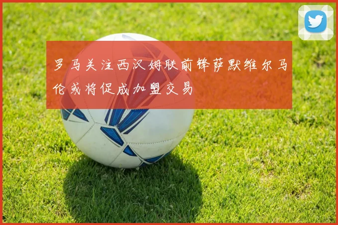 罗马关注西汉姆联前锋萨默维尔马伦或将促成加盟交易