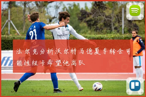 法尔克分析沃尔特马德夏季转会可能性纽卡希望他离队