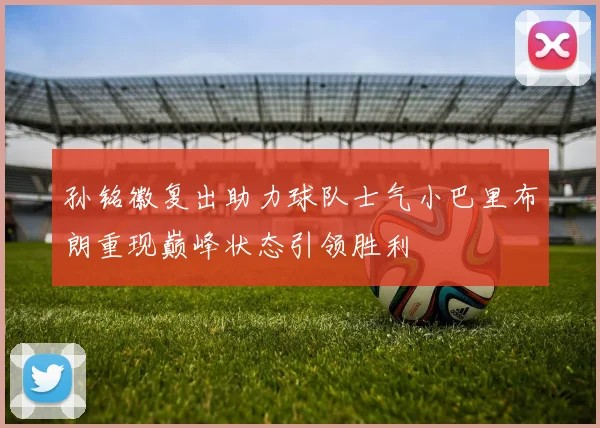 孙铭徽复出助力球队士气小巴里布朗重现巅峰状态引领胜利