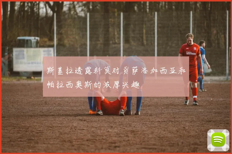 斯基拉透露科莫对贡萨洛加西亚和帕拉西奥斯的浓厚兴趣