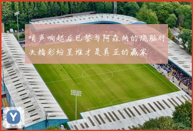 哨声响起后巴黎与阿森纳的烧脑对决精彩纷呈谁才是真正的赢家