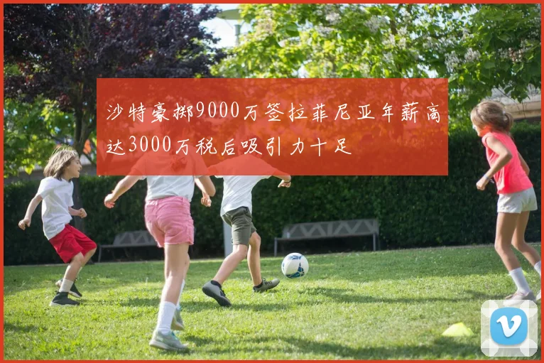 沙特豪掷9000万签拉菲尼亚年薪高达3000万税后吸引力十足