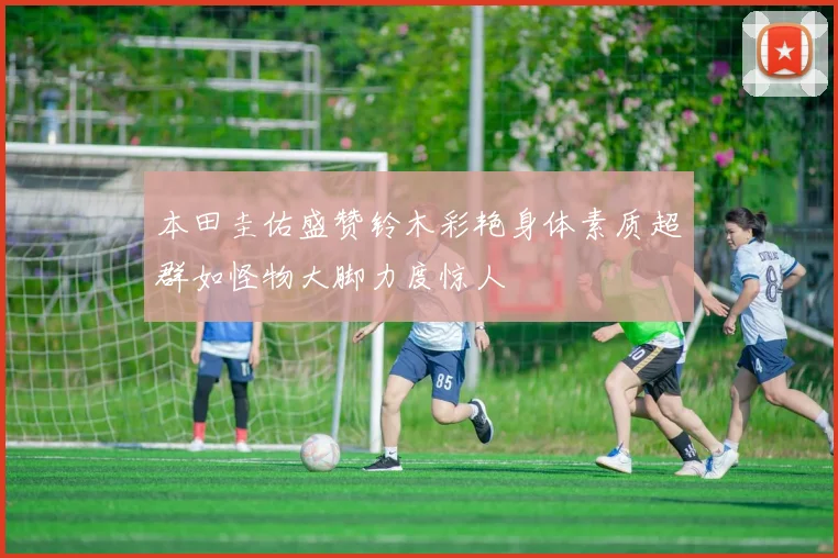 本田圭佑盛赞铃木彩艳身体素质超群如怪物大脚力度惊人