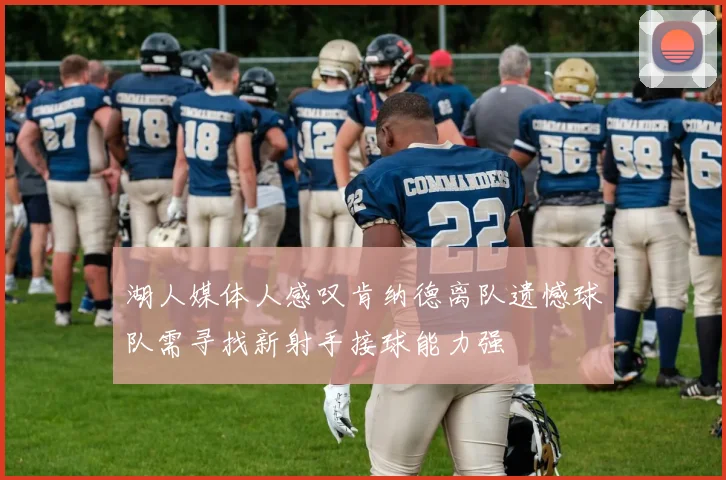 湖人媒体人感叹肯纳德离队遗憾球队需寻找新射手接球能力强
